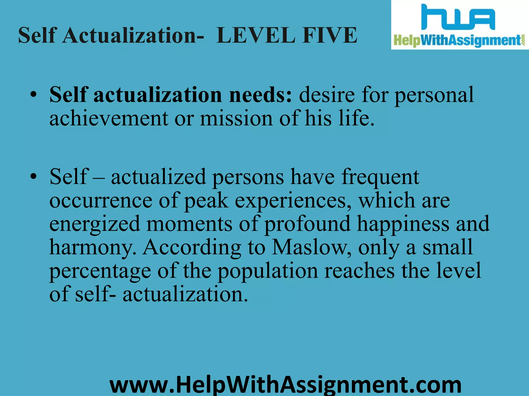 Self actualization needs:  desire for personal achievement or mission of his life. Self – actualized persons have frequent occurrence of peak experiences, which are energized moments of profound happiness and harmony. According to Maslow, only a small percentage of the population reaches the level of self- actualization. Self Actualization-  LEVEL FIVE 