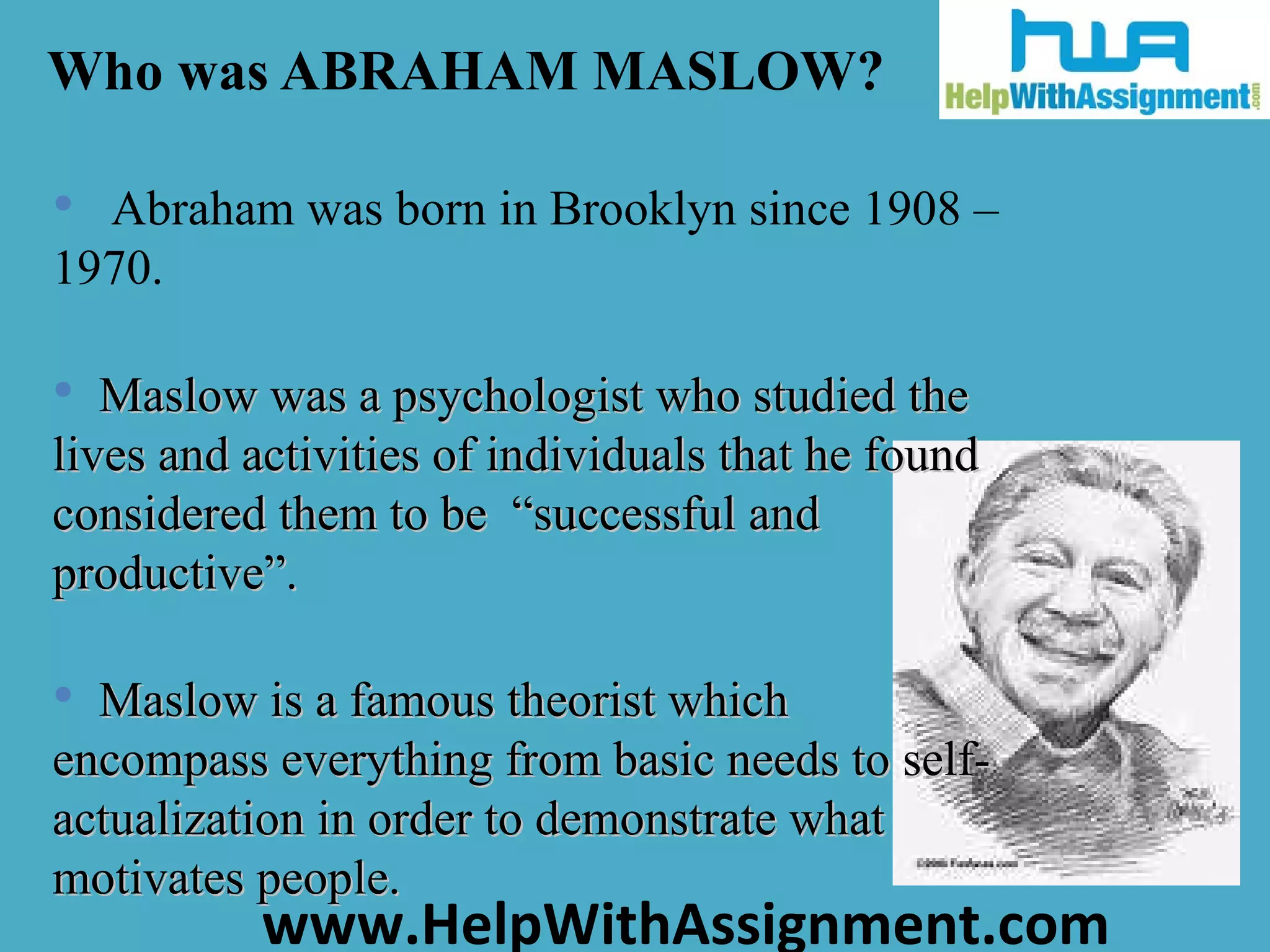Who was ABRAHAM MASLOW? Abraham was born in Brooklyn since 1908 – 1970. Maslow was a psychologist who studied the lives and activities of individuals that he found considered them to be  “successful and productive”. Maslow is a famous theorist which encompass everything from basic needs to self-actualization in order to demonstrate what motivates people.    