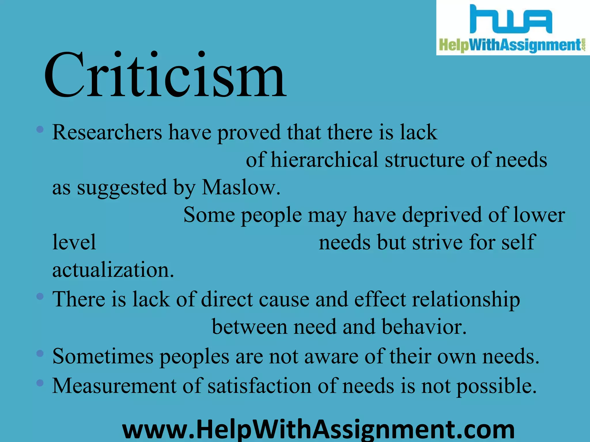 Researchers have proved that there is lack  of hierarchical structure of needs as suggested by Maslow.  Some people may have deprived of lower level  needs but strive for self actualization.  There is lack of direct cause and effect relationship  between need and behavior.  Sometimes peoples are not aware of their own needs.  Measurement of satisfaction of needs is not possible.  Criticism 