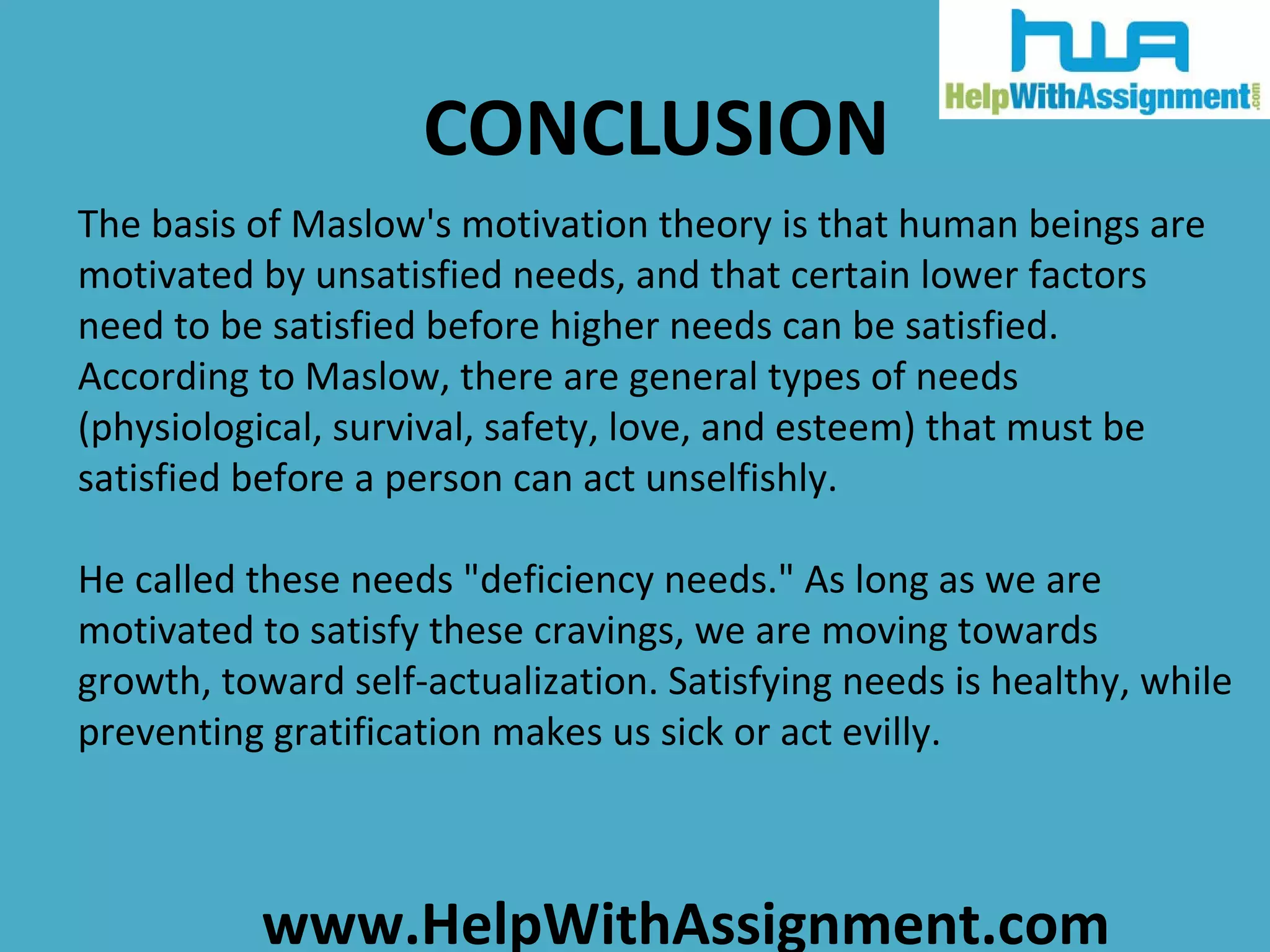 CONCLUSION The basis of Maslow's motivation theory is that human beings are motivated by unsatisfied needs, and that certain lower factors need to be satisfied before higher needs can be satisfied. According to Maslow, there are general types of needs (physiological, survival, safety, love, and esteem) that must be satisfied before a person can act unselfishly.  He called these needs &quot;deficiency needs.&quot; As long as we are motivated to satisfy these cravings, we are moving towards growth, toward self-actualization. Satisfying needs is healthy, while preventing gratification makes us sick or act evilly. 