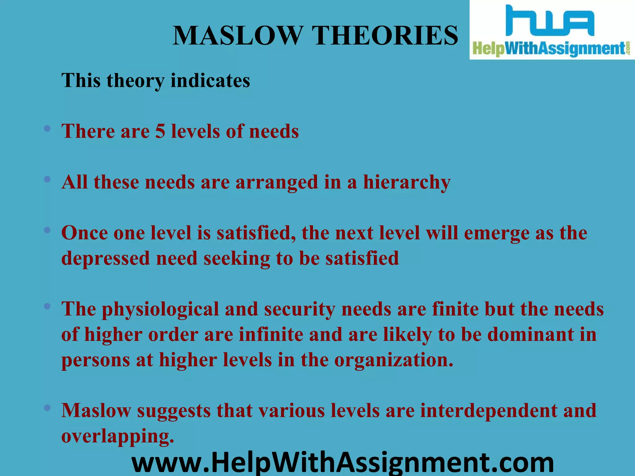 This theory indicates  There are 5 levels of needs All these needs are arranged in a hierarchy Once one level is satisfied, the next level will emerge as the depressed need seeking to be satisfied The physiological and security needs are finite but the needs of higher order are infinite and are likely to be dominant in persons at higher levels in the organization.  Maslow suggests that various levels are interdependent and overlapping.   MASLOW THEORIES 