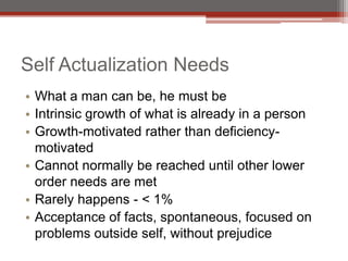 Self Actualization Needs
• What a man can be, he must be
• Intrinsic growth of what is already in a person
• Growth-motivated rather than deficiency-
  motivated
• Cannot normally be reached until other lower
  order needs are met
• Rarely happens - < 1%
• Acceptance of facts, spontaneous, focused on
  problems outside self, without prejudice
 