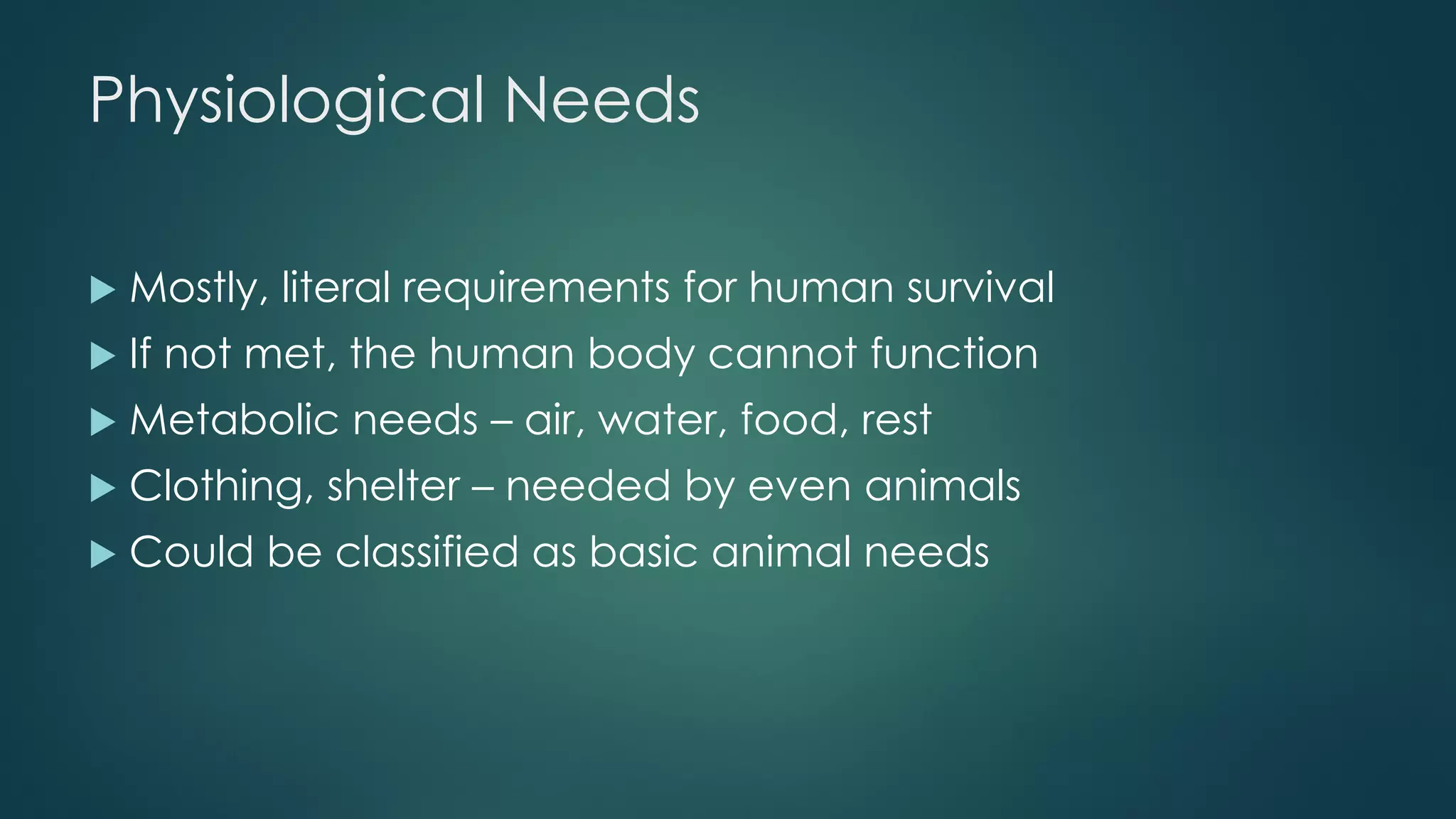 Physiological Needs
 Mostly, literal requirements for human survival
 If not met, the human body cannot function
 Metabolic needs – air, water, food, rest
 Clothing, shelter – needed by even animals
 Could be classified as basic animal needs
 