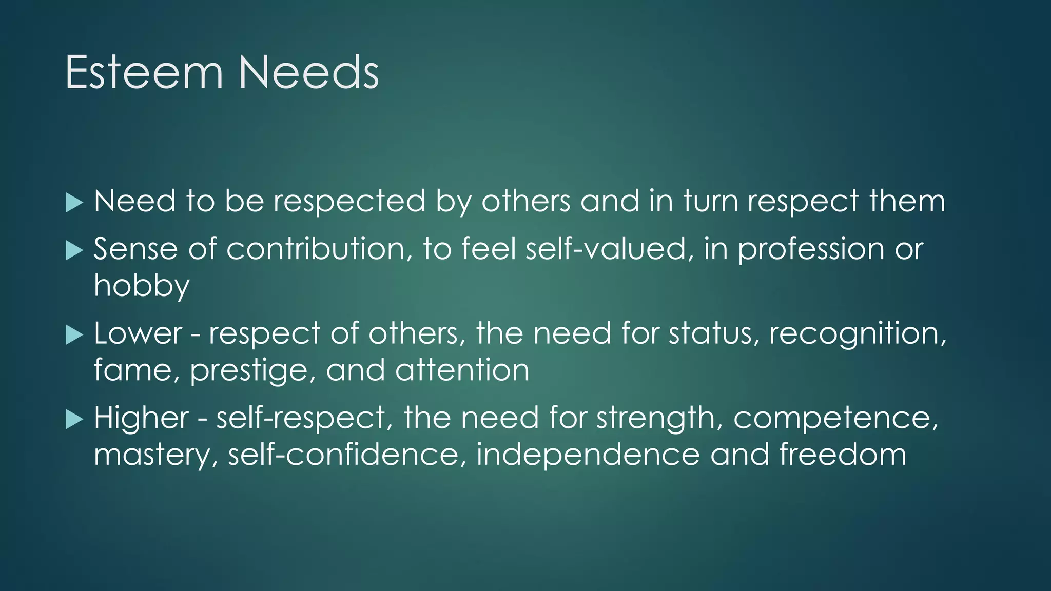 Esteem Needs
 Need to be respected by others and in turn respect them
 Sense of contribution, to feel self-valued, in profession or
hobby
 Lower - respect of others, the need for status, recognition,
fame, prestige, and attention
 Higher - self-respect, the need for strength, competence,
mastery, self-confidence, independence and freedom
 