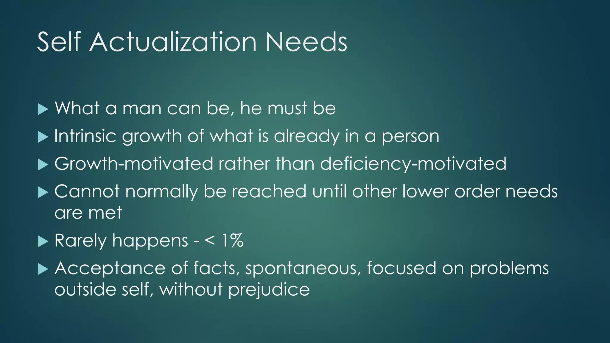 Self Actualization Needs
 What a man can be, he must be
 Intrinsic growth of what is already in a person
 Growth-motivated rather than deficiency-motivated
 Cannot normally be reached until other lower order needs
are met
 Rarely happens - < 1%
 Acceptance of facts, spontaneous, focused on problems
outside self, without prejudice
 