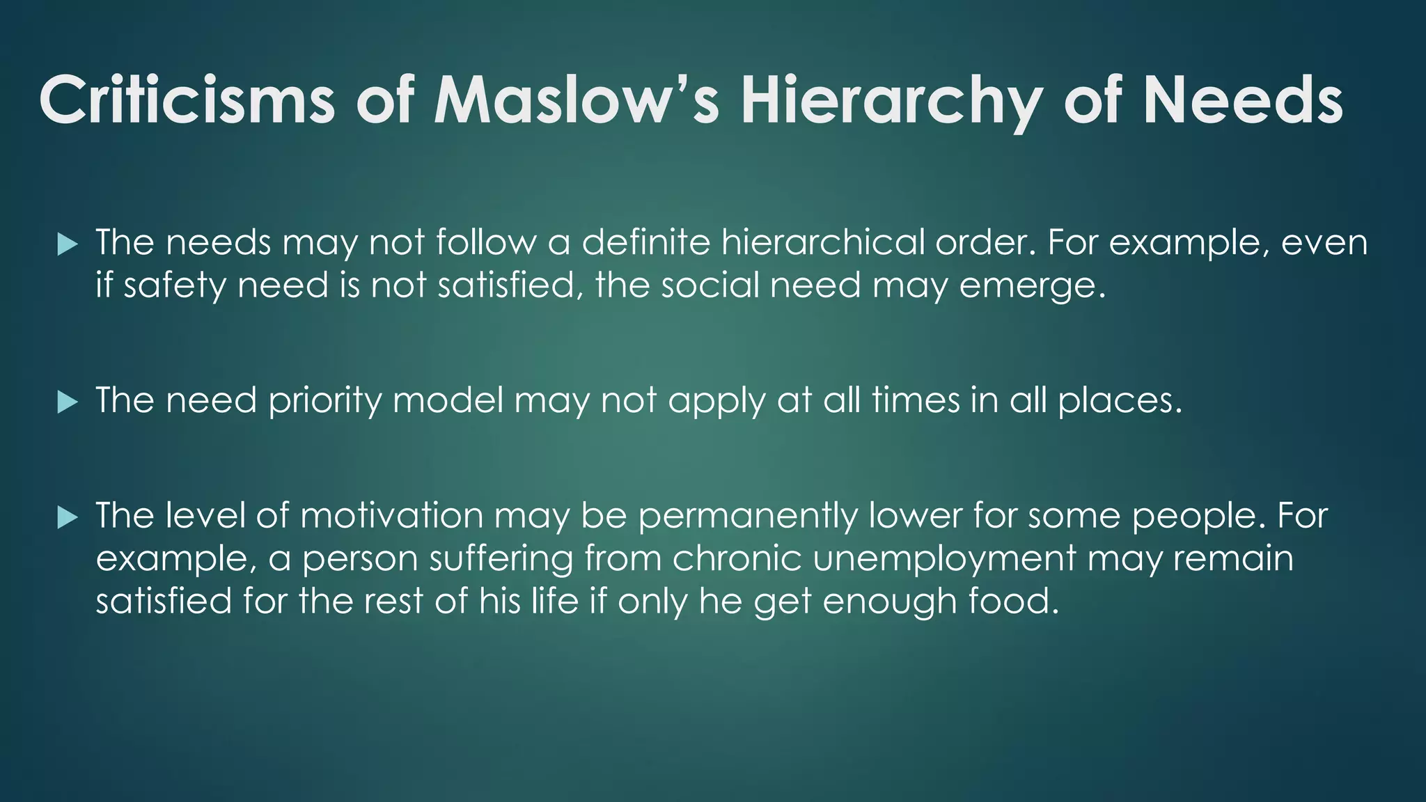 Criticisms of Maslow’s Hierarchy of Needs
 The needs may not follow a definite hierarchical order. For example, even
if safety need is not satisfied, the social need may emerge.
 The need priority model may not apply at all times in all places.
 The level of motivation may be permanently lower for some people. For
example, a person suffering from chronic unemployment may remain
satisfied for the rest of his life if only he get enough food.
 