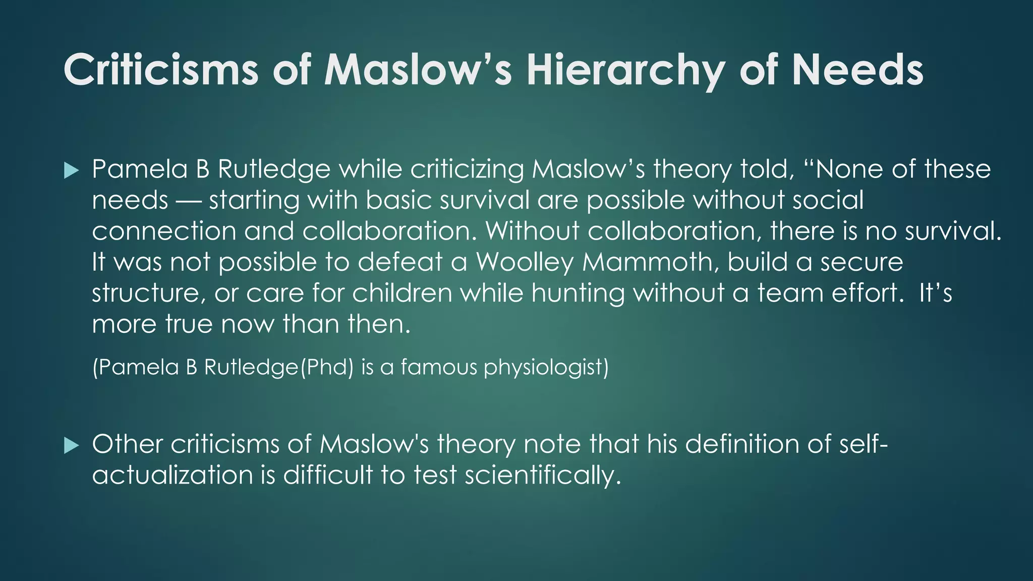 Criticisms of Maslow’s Hierarchy of Needs
 Pamela B Rutledge while criticizing Maslow’s theory told, “None of these
needs — starting with basic survival are possible without social
connection and collaboration. Without collaboration, there is no survival.
It was not possible to defeat a Woolley Mammoth, build a secure
structure, or care for children while hunting without a team effort. It’s
more true now than then.
(Pamela B Rutledge(Phd) is a famous physiologist)
 Other criticisms of Maslow's theory note that his definition of self-
actualization is difficult to test scientifically.
 