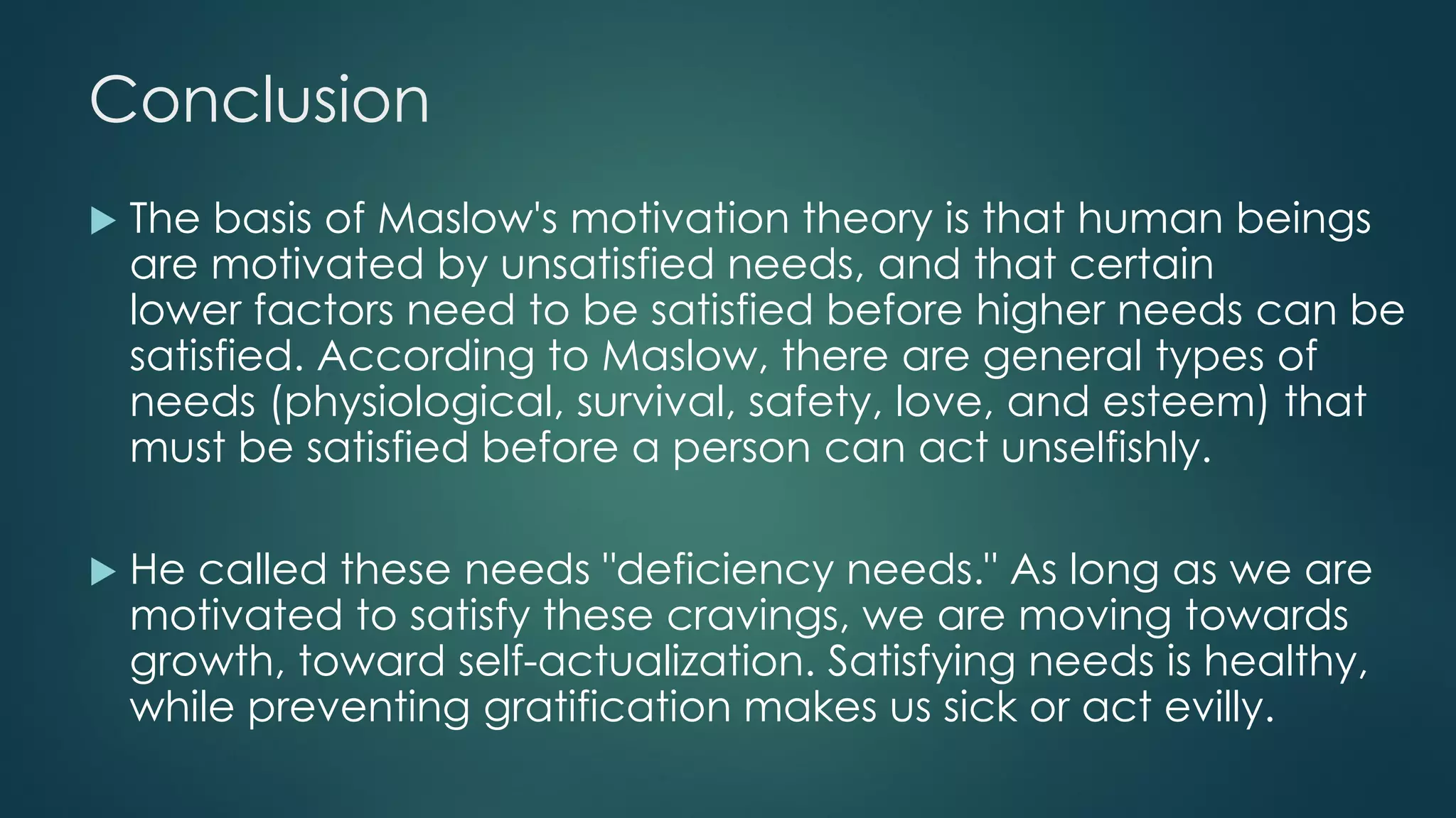 Conclusion
 The basis of Maslow's motivation theory is that human beings
are motivated by unsatisfied needs, and that certain
lower factors need to be satisfied before higher needs can be
satisfied. According to Maslow, there are general types of
needs (physiological, survival, safety, love, and esteem) that
must be satisfied before a person can act unselfishly.
 He called these needs "deficiency needs." As long as we are
motivated to satisfy these cravings, we are moving towards
growth, toward self-actualization. Satisfying needs is healthy,
while preventing gratification makes us sick or act evilly.
 