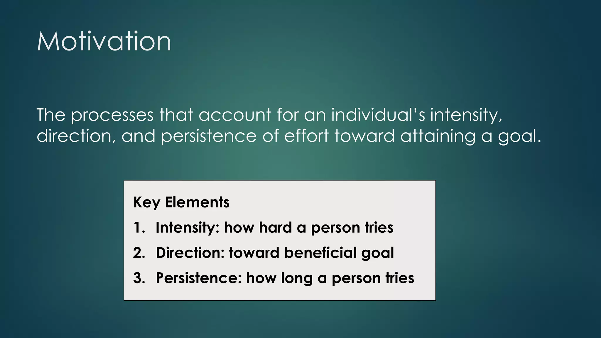 Motivation
The processes that account for an individual’s intensity,
direction, and persistence of effort toward attaining a goal.
Key Elements
1. Intensity: how hard a person tries
2. Direction: toward beneficial goal
3. Persistence: how long a person tries
 