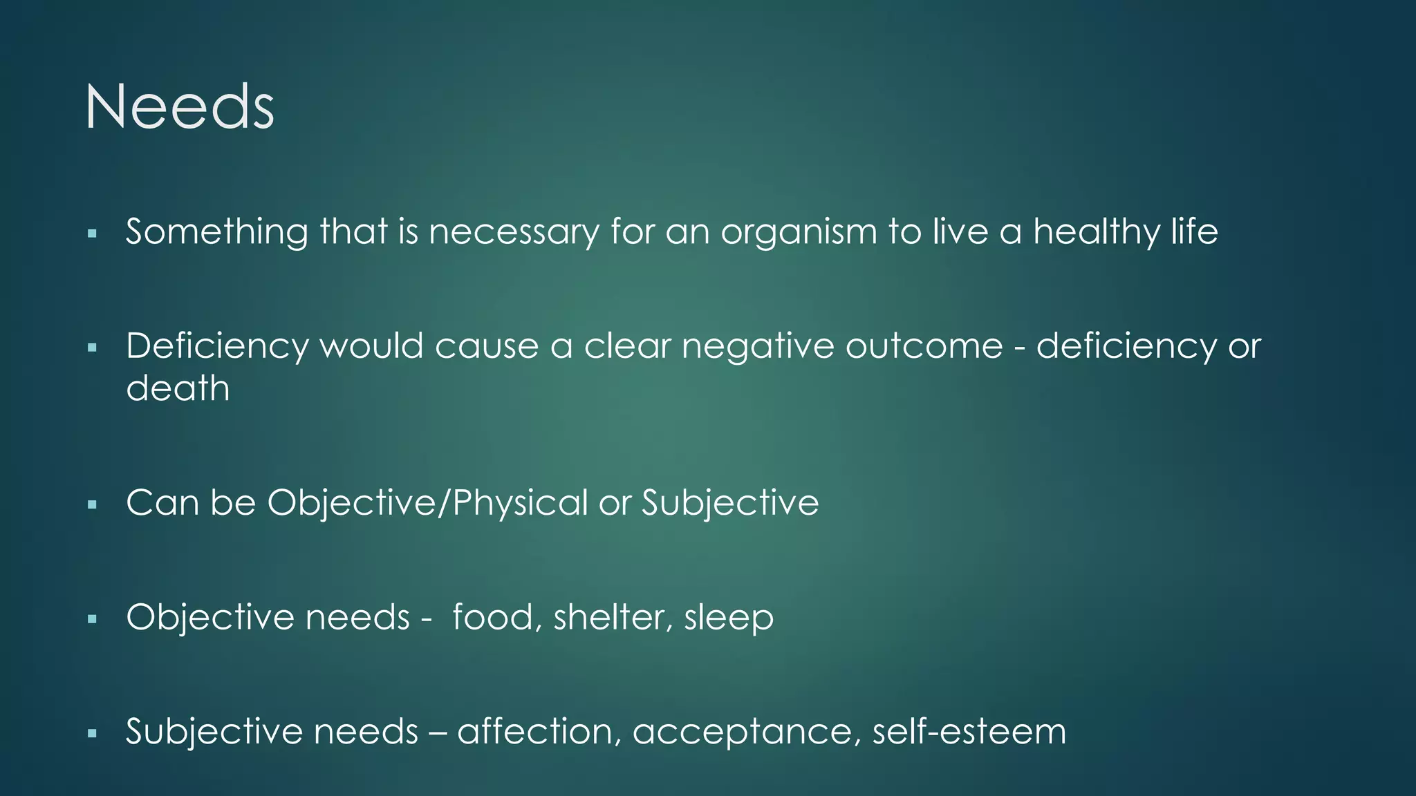 Needs
 Something that is necessary for an organism to live a healthy life
 Deficiency would cause a clear negative outcome - deficiency or
death
 Can be Objective/Physical or Subjective
 Objective needs - food, shelter, sleep
 Subjective needs – affection, acceptance, self-esteem
 