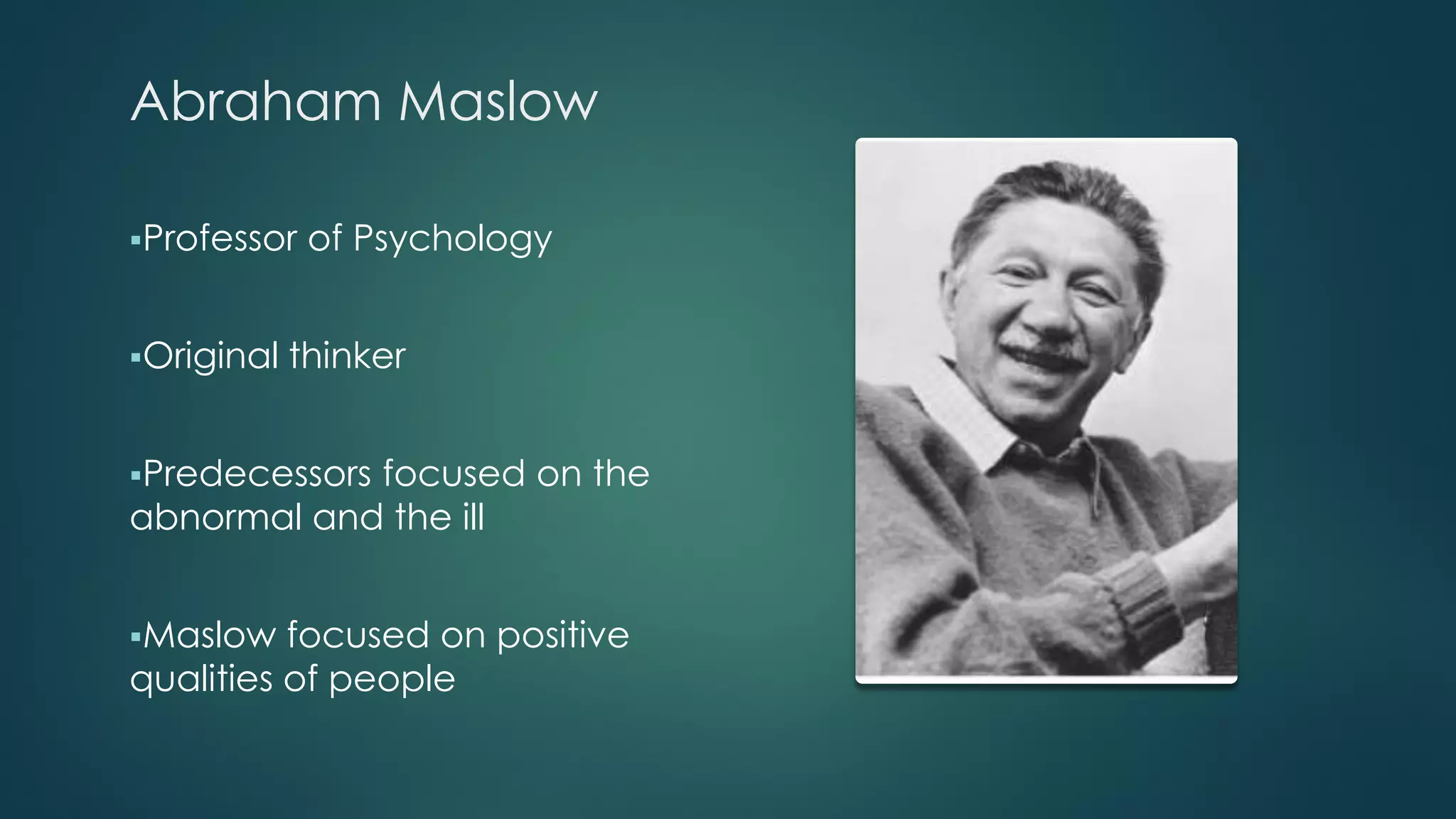 Abraham Maslow
Professor of Psychology
Original thinker
Predecessors focused on the
abnormal and the ill
Maslow focused on positive
qualities of people
 