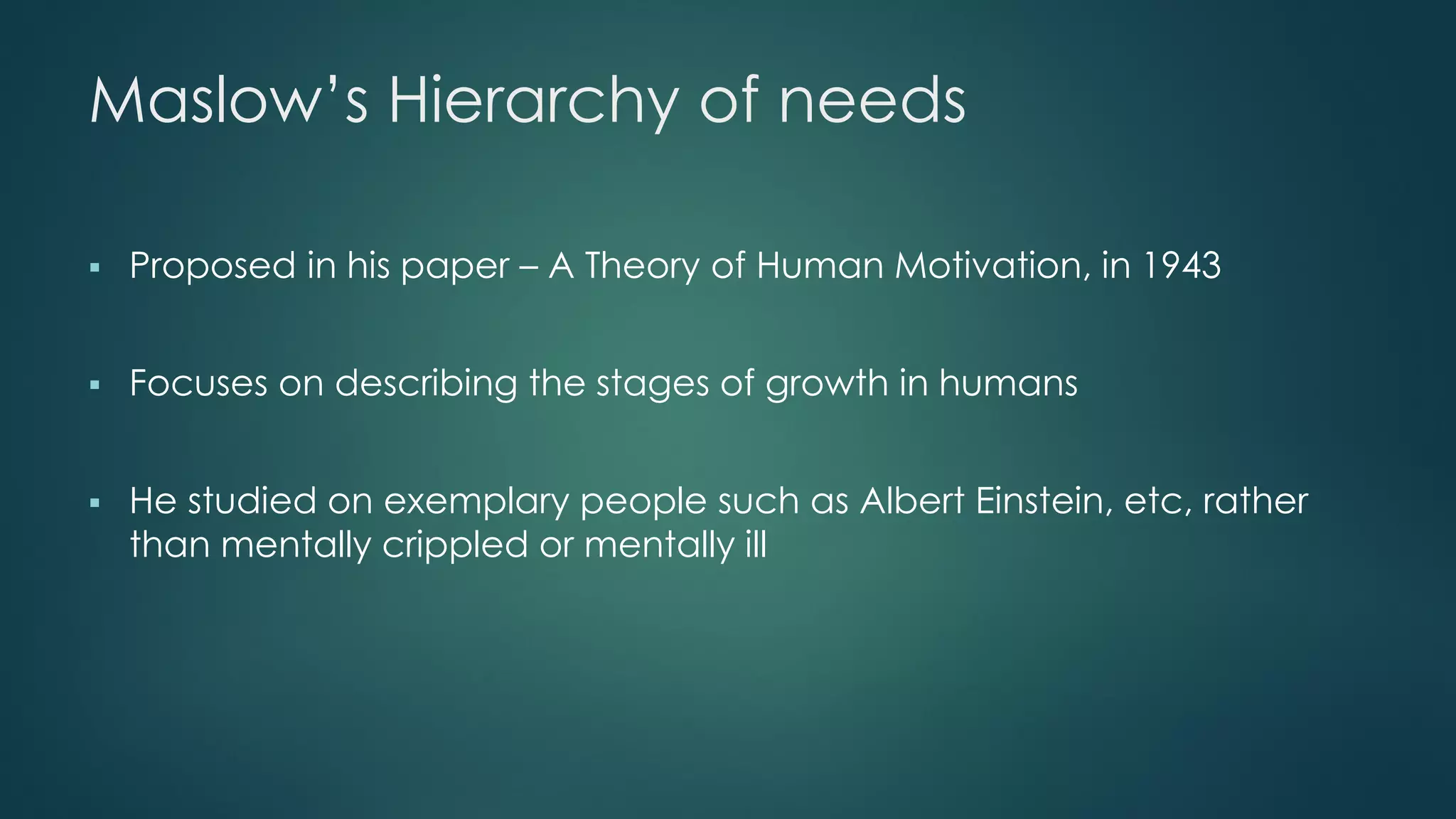 Maslow’s Hierarchy of needs
 Proposed in his paper – A Theory of Human Motivation, in 1943
 Focuses on describing the stages of growth in humans
 He studied on exemplary people such as Albert Einstein, etc, rather
than mentally crippled or mentally ill
 