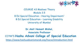 COURSE A3 Maslows Theory
Module 2.5
B Ed Special Education – Hearing Impairment/
B Ed Special Education-- Learning Disability
University of Mumbai
Dr.Amit Hemant Mishal,
Associate Professor
CCYM’S Hashu Advani College of Special Education
https://www.hashuadvanismarak.org/hacse/introduction.html
 