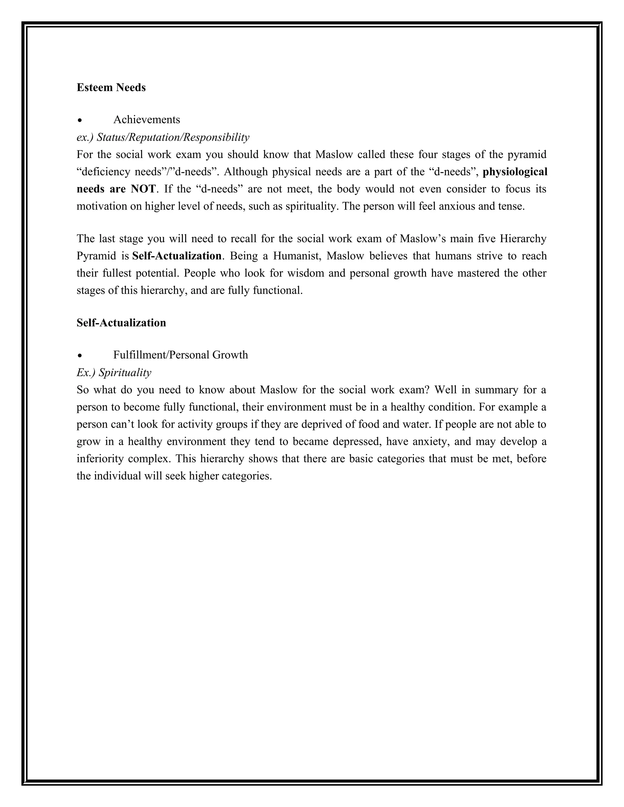 Esteem Needs
• Achievements
ex.) Status/Reputation/Responsibility
For the social work exam you should know that Maslow called these four stages of the pyramid
“deficiency needs”/”d-needs”. Although physical needs are a part of the “d-needs”, physiological
needs are NOT. If the “d-needs” are not meet, the body would not even consider to focus its
motivation on higher level of needs, such as spirituality. The person will feel anxious and tense.
The last stage you will need to recall for the social work exam of Maslow’s main five Hierarchy
Pyramid is Self-Actualization. Being a Humanist, Maslow believes that humans strive to reach
their fullest potential. People who look for wisdom and personal growth have mastered the other
stages of this hierarchy, and are fully functional.
Self-Actualization
• Fulfillment/Personal Growth
Ex.) Spirituality
So what do you need to know about Maslow for the social work exam? Well in summary for a
person to become fully functional, their environment must be in a healthy condition. For example a
person can’t look for activity groups if they are deprived of food and water. If people are not able to
grow in a healthy environment they tend to became depressed, have anxiety, and may develop a
inferiority complex. This hierarchy shows that there are basic categories that must be met, before
the individual will seek higher categories.
 
