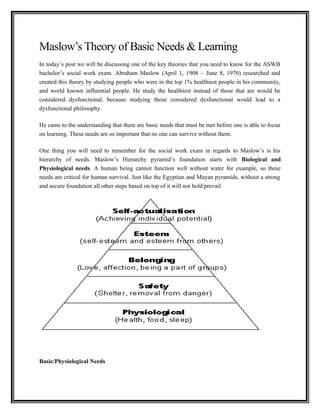 Maslow’s Theory of Basic Needs & Learning
In today’s post we will be discussing one of the key theories that you need to know for the ASWB
bachelor’s social work exam. Abraham Maslow (April 1, 1908 – June 8, 1970) researched and
created this theory by studying people who were in the top 1% healthiest people in his community,
and world known influential people. He study the healthiest instead of those that are would be
considered dysfunctional, because studying those considered dysfunctional would lead to a
dysfunctional philosophy.
He came to the understanding that there are basic needs that must be met before one is able to focus
on learning. These needs are so important that no one can survive without them.
One thing you will need to remember for the social work exam in regards to Maslow’s is his
hierarchy of needs. Maslow’s Hierarchy pyramid’s foundation starts with Biological and
Physiological needs. A human being cannot function well without water for example, so these
needs are critical for human survival. Just like the Egyptian and Mayan pyramids, without a strong
and secure foundation all other steps based on top of it will not hold/prevail.
Basic/Physiological Needs
 
