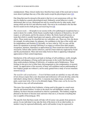 A THEORY OF HUMAN MOTIVATION                                                                 10


maladjustment. Many clinical studies have therefore been made of this need and we know
more about it perhaps than any of the other needs except the physiological ones (14).

One thing that must be stressed at this point is that love is not synonymous with sex. Sex
may be studied as a purely physiological need. Ordinarily sexual behavior is multi-
determined, that is to say, determined not only by sexual but also by other needs, chief
among which are the love and affection needs. Also not to be overlooked is the fact that
the love needs involve both giving and receiving love.[4]

The esteem needs. -- All people in our society (with a few pathological exceptions) have a
need or desire for a stable, firmly based, (usually) high evaluation of themselves, for self-
respect, or self-esteem, and for the esteem of others. By firmly based self-esteem, we
mean that which is soundly based upon real capacity, achievement and respect from
others. These needs may be classified into two subsidiary sets. These are, first, the desire
for strength, for achievement, for adequacy, for confidence in the face of the world, and
for independence and freedom.[5] Secondly, we have what [p. 382] we may call the
desire for reputation or prestige (defining it as respect or esteem from other people),
recognition, attention, importance or appreciation.[6] These needs have been relatively
stressed by Alfred Adler and his followers, and have been relatively neglected by Freud
and the psychoanalysts. More and more today however there is appearing widespread
appreciation of their central importance.

Satisfaction of the self-esteem need leads to feelings of self-confidence, worth, strength,
capability and adequacy of being useful and necessary in the world. But thwarting of
these needs produces feelings of inferiority, of weakness and of helplessness. These
feelings in turn give rise to either basic discouragement or else compensatory or neurotic
trends. An appreciation of the necessity of basic self-confidence and an understanding of
how helpless people are without it, can be easily gained from a study of severe traumatic
neurosis (8).[7]

The need for self-actualization. -- Even if all these needs are satisfied, we may still often
(if not always) expect that a new discontent and restlessness will soon develop, unless the
individual is doing what he is fitted for. A musician must make music, an artist must
paint, a poet must write, if he is to be ultimately happy. What a man can be, he must be.
This need we may call self-actualization.

This term, first coined by Kurt Goldstein, is being used in this paper in a much more
specific and limited fashion. It refers to the desire for self-fulfillment, namely, to the
tendency for him to become actualized in what he is potentially. This tendency might be
phrased as the desire to become more and more what one is, to become everything that
one is capable of becoming.[p. 383]

The specific form that these needs will take will of course vary greatly from person to
person. In one individual it may take the form of the desire to be an ideal mother, in
another it may be expressed athletically, and in still another it may be expressed in
 