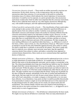 A THEORY OF HUMAN MOTIVATION                                                                  15


Unconscious character of needs. -- These needs are neither necessarily conscious nor
unconscious. On the whole, however, in the average person, they are more often
unconscious rather than conscious. It is not necessary at this point to overhaul the
tremendous mass of evidence which indicates the crucial importance of unconscious
motivation. It would by now be expected, on a priori grounds alone, that unconscious
motivations would on the whole be rather more important than the conscious motivations.
What we have called the basic needs are very often largely unconscious although they
may, with suitable techniques, and with sophisticated people become conscious.

Cultural specificity and generality of needs. -- This classification of basic needs makes
some attempt to take account of the relative unity behind the superficial differences in
specific desires from one culture to another. Certainly in any particular culture an
individual's conscious motivational content will usually be extremely different from the
conscious motivational content of an individual in another society. However, it is the
common experience of anthropologists that people, even in different societies, are much
more alike than we would think from our first contact with them, and that as we know
them better we seem to find more and more of this commonness, We then recognize the
most startling differences to be superficial rather than basic, e. g., differences in style of
hair-dress, clothes, tastes in food, etc. Our classification of basic [p. 390] needs is in part
an attempt to account for this unity behind the apparent diversity from culture to culture.
No claim is made that it is ultimate or universal for all cultures. The claim is made only
that it is relatively more ultimate, more universal, more basic, than the superficial
conscious desires from culture to culture, and makes a somewhat closer approach to
common-human characteristics, Basic needs are more common-human than superficial
desires or behaviors.

Multiple motivations of behavior. -- These needs must be understood not to be exclusive
or single determiners of certain kinds of behavior. An example may be found in any
behavior that seems to be physiologically motivated, such as eating, or sexual play or the
like. The clinical psychologists have long since found that any behavior may be a channel
through which flow various determinants. Or to say it in another way, most behavior is
multi-motivated. Within the sphere of motivational determinants any behavior tends to be
determined by several or all of the basic needs simultaneously rather than by only one of
them. The latter would be more an exception than the former. Eating may be partially for
the sake of filling the stomach, and partially for the sake of comfort and amelioration of
other needs. One may make love not only for pure sexual release, but also to convince
one's self of one's masculinity, or to make a conquest, to feel powerful, or to win more
basic affection. As an illustration, I may point out that it would be possible (theoretically
if not practically) to analyze a single act of an individual and see in it the expression of
his physiological needs, his safety needs, his love needs, his esteem needs and self-
actualization. This contrasts sharply with the more naive brand of trait psychology in
which one trait or one motive accounts for a certain kind of act, i. e., an aggressive act is
traced solely to a trait of aggressiveness.

Multiple determinants of behavior. -- Not all behavior is determined by the basic needs.
We might even say that not all behavior is motivated. There are many determinants of
 