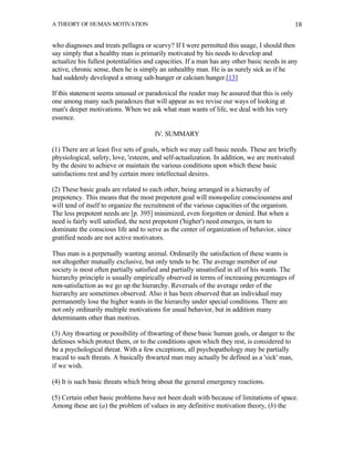 A THEORY OF HUMAN MOTIVATION                                                                   18


who diagnoses and treats pellagra or scurvy? If I were permitted this usage, I should then
say simply that a healthy man is primarily motivated by his needs to develop and
actualize his fullest potentialities and capacities. If a man has any other basic needs in any
active, chronic sense, then he is simply an unhealthy man. He is as surely sick as if he
had suddenly developed a strong salt-hunger or calcium hunger.[13]

If this statement seems unusual or paradoxical the reader may be assured that this is only
one among many such paradoxes that will appear as we revise our ways of looking at
man's deeper motivations. When we ask what man wants of life, we deal with his very
essence.

                                       IV. SUMMARY

(1) There are at least five sets of goals, which we may call basic needs. These are briefly
physiological, safety, love, 'esteem, and self-actualization. In addition, we are motivated
by the desire to achieve or maintain the various conditions upon which these basic
satisfactions rest and by certain more intellectual desires.

(2) These basic goals are related to each other, being arranged in a hierarchy of
prepotency. This means that the most prepotent goal will monopolize consciousness and
will tend of itself to organize the recruitment of the various capacities of the organism.
The less prepotent needs are [p. 395] minimized, even forgotten or denied. But when a
need is fairly well satisfied, the next prepotent ('higher') need emerges, in turn to
dominate the conscious life and to serve as the center of organization of behavior, since
gratified needs are not active motivators.

Thus man is a perpetually wanting animal. Ordinarily the satisfaction of these wants is
not altogether mutually exclusive, but only tends to be. The average member of our
society is most often partially satisfied and partially unsatisfied in all of his wants. The
hierarchy principle is usually empirically observed in terms of increasing percentages of
non-satisfaction as we go up the hierarchy. Reversals of the average order of the
hierarchy are sometimes observed. Also it has been observed that an individual may
permanently lose the higher wants in the hierarchy under special conditions. There are
not only ordinarily multiple motivations for usual behavior, but in addition many
determinants other than motives.

(3) Any thwarting or possibility of thwarting of these basic human goals, or danger to the
defenses which protect them, or to the conditions upon which they rest, is considered to
be a psychological threat. With a few exceptions, all psychopathology may be partially
traced to such threats. A basically thwarted man may actually be defined as a 'sick' man,
if we wish.

(4) It is such basic threats which bring about the general emergency reactions.

(5) Certain other basic problems have not been dealt with because of limitations of space.
Among these are (a) the problem of values in any definitive motivation theory, (b) the
 