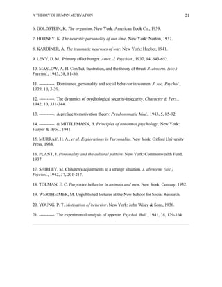 A THEORY OF HUMAN MOTIVATION                                                                21


6. GOLDSTEIN, K. The organism. New York: American Book Co., 1939.

7. HORNEY, K. The neurotic personality of our time. New York: Norton, 1937.

8. KARDINER, A. The traumatic neuroses of war. New York: Hoeber, 1941.

9. LEVY, D. M. Primary affect hunger. Amer. J. Psychiat., 1937, 94, 643-652.

10. MASLOW, A. H. Conflict, frustration, and the theory of threat. J. abnorm. (soc.)
Psychol., 1943, 38, 81-86.

11. ----------. Dominance, personality and social behavior in women. J. soc. Psychol.,
1939, 10, 3-39.

12. ----------. The dynamics of psychological security-insecurity. Character & Pers.,
1942, 10, 331-344.

13. ----------. A preface to motivation theory. Psychosomatic Med., 1943, 5, 85-92.

14. ----------. & MITTLEMANN, B. Principles of abnormal psychology. New York:
Harper & Bros., 1941.

15. MURRAY, H. A., et al. Explorations in Personality. New York: Oxford University
Press, 1938.

16. PLANT, J. Personality and the cultural pattern. New York: Commonwealth Fund,
1937.

17. SHIRLEY, M. Children's adjustments to a strange situation. J. abrnorm. (soc.)
Psychol., 1942, 37, 201-217.

18. TOLMAN, E. C. Purposive behavior in animals and men. New York: Century, 1932.

19. WERTHEIMER, M. Unpublished lectures at the New School for Social Research.

20. YOUNG, P. T. Motivation of behavior. New York: John Wiley & Sons, 1936.

21. ----------. The experimental analysis of appetite. Psychol. Bull., 1941, 38, 129-164.
 