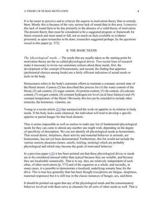 A THEORY OF HUMAN MOTIVATION                                                                    4


It is far easier to perceive and to criticize the aspects in motivation theory than to remedy
them. Mostly this is because of the very serious lack of sound data in this area. I conceive
this lack of sound facts to be due primarily to the absence of a valid theory of motivation.
The present theory then must be considered to be a suggested program or framework for
future research and must stand or fall, not so much on facts available or evidence
presented, as upon researches to be done, researches suggested perhaps, by the questions
raised in this paper.[p. 372]

                                   II. THE BASIC NEEDS

The 'physiological' needs. -- The needs that are usually taken as the starting point for
motivation theory are the so-called physiological drives. Two recent lines of research
make it necessary to revise our customary notions about these needs, first, the
development of the concept of homeostasis, and second, the finding that appetites
(preferential choices among foods) are a fairly efficient indication of actual needs or
lacks in the body.

Homeostasis refers to the body's automatic efforts to maintain a constant, normal state of
the blood stream. Cannon (2) has described this process for (1) the water content of the
blood, (2) salt content, (3) sugar content, (4) protein content, (5) fat content, (6) calcium
content, (7) oxygen content, (8) constant hydrogen-ion level (acid-base balance) and (9)
constant temperature of the blood. Obviously this list can be extended to include other
minerals, the hormones, vitamins, etc.

Young in a recent article (21) has summarized the work on appetite in its relation to body
needs. If the body lacks some chemical, the individual will tend to develop a specific
appetite or partial hunger for that food element.

Thus it seems impossible as well as useless to make any list of fundamental physiological
needs for they can come to almost any number one might wish, depending on the degree
of specificity of description. We can not identify all physiological needs as homeostatic.
That sexual desire, sleepiness, sheer activity and maternal behavior in animals, are
homeostatic, has not yet been demonstrated. Furthermore, this list would not include the
various sensory pleasures (tastes, smells, tickling, stroking) which are probably
physiological and which may become the goals of motivated behavior.

In a previous paper (13) it has been pointed out that these physiological drives or needs
are to be considered unusual rather than typical because they are isolable, and because
they are localizable somatically. That is to say, they are relatively independent of each
other, of other motivations [p. 373] and of the organism as a whole, and secondly, in
many cases, it is possible to demonstrate a localized, underlying somatic base for the
drive. This is true less generally than has been thought (exceptions are fatigue, sleepiness,
maternal responses) but it is still true in the classic instances of hunger, sex, and thirst.

It should be pointed out again that any of the physiological needs and the consummatory
behavior involved with them serve as channels for all sorts of other needs as well. That is
 