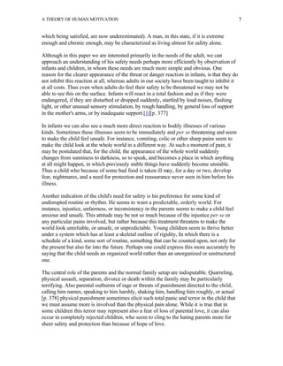 A THEORY OF HUMAN MOTIVATION                                                                     7


which being satisfied, are now underestimated). A man, in this state, if it is extreme
enough and chronic enough, may be characterized as living almost for safety alone.

Although in this paper we are interested primarily in the needs of the adult, we can
approach an understanding of his safety needs perhaps more efficiently by observation of
infants and children, in whom these needs are much more simple and obvious. One
reason for the clearer appearance of the threat or danger reaction in infants, is that they do
not inhibit this reaction at all, whereas adults in our society have been taught to inhibit it
at all costs. Thus even when adults do feel their safety to be threatened we may not be
able to see this on the surface. Infants will react in a total fashion and as if they were
endangered, if they are disturbed or dropped suddenly, startled by loud noises, flashing
light, or other unusual sensory stimulation, by rough handling, by general loss of support
in the mother's arms, or by inadequate support.[1][p. 377]

In infants we can also see a much more direct reaction to bodily illnesses of various
kinds. Sometimes these illnesses seem to be immediately and per se threatening and seem
to make the child feel unsafe. For instance, vomiting, colic or other sharp pains seem to
make the child look at the whole world in a different way. At such a moment of pain, it
may be postulated that, for the child, the appearance of the whole world suddenly
changes from sunniness to darkness, so to speak, and becomes a place in which anything
at all might happen, in which previously stable things have suddenly become unstable.
Thus a child who because of some bad food is taken ill may, for a day or two, develop
fear, nightmares, and a need for protection and reassurance never seen in him before his
illness.

Another indication of the child's need for safety is his preference for some kind of
undisrupted routine or rhythm. He seems to want a predictable, orderly world. For
instance, injustice, unfairness, or inconsistency in the parents seems to make a child feel
anxious and unsafe. This attitude may be not so much because of the injustice per se or
any particular pains involved, but rather because this treatment threatens to make the
world look unreliable, or unsafe, or unpredictable. Young children seem to thrive better
under a system which has at least a skeletal outline of rigidity, In which there is a
schedule of a kind, some sort of routine, something that can be counted upon, not only for
the present but also far into the future. Perhaps one could express this more accurately by
saying that the child needs an organized world rather than an unorganized or unstructured
one.

The central role of the parents and the normal family setup are indisputable. Quarreling,
physical assault, separation, divorce or death within the family may be particularly
terrifying. Also parental outbursts of rage or threats of punishment directed to the child,
calling him names, speaking to him harshly, shaking him, handling him roughly, or actual
[p. 378] physical punishment sometimes elicit such total panic and terror in the child that
we must assume more is involved than the physical pain alone. While it is true that in
some children this terror may represent also a fear of loss of parental love, it can also
occur in completely rejected children, who seem to cling to the hating parents more for
sheer safety and protection than because of hope of love.
 