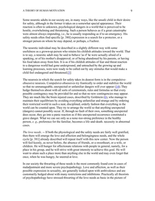 A THEORY OF HUMAN MOTIVATION                                                                   9


Some neurotic adults in our society are, in many ways, like the unsafe child in their desire
for safety, although in the former it takes on a somewhat special appearance. Their
reaction is often to unknown, psychological dangers in a world that is perceived to be
hostile, overwhelming and threatening. Such a person behaves as if a great catastrophe
were almost always impending, i.e., he is usually responding as if to an emergency. His
safety needs often find specific [p. 380] expression in a search for a protector, or a
stronger person on whom he may depend, or perhaps, a Fuehrer.

The neurotic individual may be described in a slightly different way with some
usefulness as a grown-up person who retains his childish attitudes toward the world. That
is to say, a neurotic adult may be said to behave 'as if' he were actually afraid of a
spanking, or of his mother's disapproval, or of being abandoned by his parents, or having
his food taken away from him. It is as if his childish attitudes of fear and threat reaction
to a dangerous world had gone underground, and untouched by the growing up and
learning processes, were now ready to be called out by any stimulus that would make a
child feel endangered and threatened.[3]

The neurosis in which the search for safety takes its dearest form is in the compulsive-
obsessive neurosis. Compulsive-obsessives try frantically to order and stabilize the world
so that no unmanageable, unexpected or unfamiliar dangers will ever appear (14); They
hedge themselves about with all sorts of ceremonials, rules and formulas so that every
possible contingency may be provided for and so that no new contingencies may appear.
They are much like the brain injured cases, described by Goldstein (6), who manage to
maintain their equilibrium by avoiding everything unfamiliar and strange and by ordering
their restricted world in such a neat, disciplined, orderly fashion that everything in the
world can be counted upon. They try to arrange the world so that anything unexpected
(dangers) cannot possibly occur. If, through no fault of their own, something unexpected
does occur, they go into a panic reaction as if this unexpected occurrence constituted a
grave danger. What we can see only as a none-too-strong preference in the healthy
person, e. g., preference for the familiar, becomes a life-and-death. necessity in abnormal
cases.

The love needs. -- If both the physiological and the safety needs are fairly well gratified,
then there will emerge the love and affection and belongingness needs, and the whole
cycle [p. 381] already described will repeat itself with this new center. Now the person
will feel keenly, as never before, the absence of friends, or a sweetheart, or a wife, or
children. He will hunger for affectionate relations with people in general, namely, for a
place in his group, and he will strive with great intensity to achieve this goal. He will
want to attain such a place more than anything else in the world and may even forget that
once, when he was hungry, he sneered at love.

In our society the thwarting of these needs is the most commonly found core in cases of
maladjustment and more severe psychopathology. Love and affection, as well as their
possible expression in sexuality, are generally looked upon with ambivalence and are
customarily hedged about with many restrictions and inhibitions. Practically all theorists
of psychopathology have stressed thwarting of the love needs as basic in the picture of
 