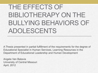 THE EFFECTS OF
    BIBLIOTHERAPY ON THE
    BULLYING BEHAVIORS OF
    ADOLESCENTS

A Thesis presented in partial fulfillment of the requirements for the degree of
Educational Specialist in Human Services, Learning Resources in the
Department of Educational Leadership and Human Development

Angela Van Batavia
University of Central Missouri
April, 2012
 
