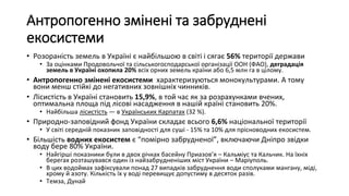 Антропогенно змінені та забруднені
екосистеми
• Розораність земель в Україні є найбільшою в світі і сягає 56% території держави
• За оцінками Продовольчої та сільськогосподарської організації ООН (ФАО), деградація
земель в Україні охопила 20% всіх орних земель країни або 6,5 млн га в цілому.
• Антропогенно змінені екосистеми характеризуються монокультурами. А тому
вони менш стійкі до негативних зовнішніх чинників.
• Лісистість в Україні становить 15,9%, в той час як за розрахунками вчених,
оптимальна площа під лісові насадження в нашій країні становить 20%.
• Найбільша лісистість — в Українських Карпатах (32 %).
• Природно-заповідний фонд України складає всього 6,6% національної території
• У світі середній показник заповідності для суші - 15% та 10% для прісноводних екосистем.
• Більшість водних екосистем є “помірно забрудненої”, включаючи Дніпро звідки
воду бере 80% України.
• Найгірші показники були в двох річках басейну Приазов’я – Кальміус та Кальчик. На їхніх
берегах розташувався один із найзабрудненіших міст України – Маріуполь.
• В цих водоймах зафіксували понад 27 випадків забруднення води сполуками мангану, міді,
хрому й азоту. Кількість їх у воді перевищує допустиму в десяток разів.
• Темза, Дунай
 