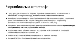 Чорнобильська катастрофа
• Серед трагедій, які пережило людство, Чорнобильська катастрофа не має аналогів за
масштабами впливу на біосферу, техногенними та медичними наслідками.
• Чорно́бильська катастро́фа — техногенна екологічно-гуманітарна катастрофа, спричинена
двома тепловими вибухами і подальшим руйнуванням четвертого енергоблоку
Чорнобильської атомної електростанції в ніч на 26 квітня 1986 року.
• Руйнування мало вибуховий характер, реактор було повністю зруйновано і в довкілля було
викинуто велику кількість радіоактивних речовин.
• Радіоактивна хмара від аварії пройшла над європейською частиною СРСР, більшою
частиною Європи, східною частиною США.
• Приблизно 60 % радіоактивних речовин осіло на території Білорусі.
• Близько 200 000 осіб були евакуйовані із зон забруднення.
 