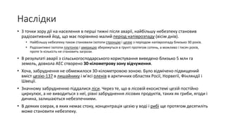 Наслідки
• З точки зору дії на населення в перші тижні після аварії, найбільшу небезпеку становив
радіоактивний йод, що має порівняно малий період напіврозпаду (вісім днів).
• Найбільшу небезпеку також становили ізотопи стронцію і цезію з періодом напіврозпаду близько 30 років.
• Радіоактивні ізотопи плутонію і америцію збережуться в ґрунті протягом сотень, а можливо і тисяч років,
проте їх кількість не становить загрози.
• В результаті аварії з сільськогосподарського користування виведено близько 5 млн га
земель, довкола АЕС створено 30-кілометрову зону відчуження.
• Хоча, забруднення не обмежилося 30-кілометровою зоною. Було відмічено підвищений
вміст цезію-137 в лишайнику і м'ясі оленів в арктичних областях Росії, Норвегії, Фінляндії і
Швеції.
• Значному забрудненню піддалися ліси. Через те, що в лісовій екосистемі цезій постійно
циркулює, а не виводиться з неї, рівні забруднення лісових продуктів, таких як гриби, ягоди і
дичина, залишаються небезпечними.
• В деяких озерах, в яких немає стоку, концентрація цезію у воді і рибі ще протягом десятиліть
може становити небезпеку.
 