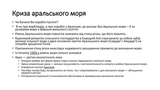 Криза аральського моря
• Чи бачили Ви кораблі пустелі?
• Я не про верблюдів, а про кораблі у Аралкумі, де раніше буо Аральське море – 4 за
розміром море у 60роках минулого століття.
• Рівень Аральського моря повністю залежить від стану річок, що його живлять.
• Бурхливий розвиток сільського господарства в Середній Азії спричинило за собою забір
великої кількості води з двох основних приток Аральського моря (Сирдар'ї і Амудар'ї) на
потреби зрошення полів.
• Припинення стоку річок внаслідок надмірного зрошування призвело до висихання моря.
• Із початку 1960-х рівень моря сильно знизився
• Арал — регіон екологічного лиха.
• Знищені майже вся фауна Аралу через сильне підвищення солоності води.
• Зміна кліматичних умов — велика посушливість і континентальність клімату в районі Аральського моря.
• Утворення пустелі Аралкум.
• Постійні пилові бурі, які розносять як пісок, так і отрутохімікати з дна висохлого моря — збільшення
хвороб в регіоні.
• Погіршення соціальної та економічної обстановки в приморських населених пунктах
 