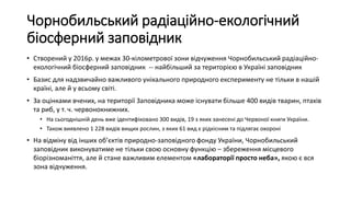 Чорнобильський радіаційно-екологічний
біосферний заповідник
• Створений у 2016р. у межах 30-кілометрової зони відчуження Чорнобильський радіаційно-
екологічний біосферний заповідник -- найбільший за територією в Україні заповідник
• Базис для надзвичайно важливого унікального природного експерименту не тільки в нашій
країні, але й у всьому світі.
• За оцінками вчених, на території Заповідника може існувати більше 400 видів тварин, птахів
та риб, у т. ч. червонокнижних.
• На сьогоднішній день вже ідентифіковано 300 видів, 19 з яких занесені до Червоної книги України.
• Також виявлено 1 228 видів вищих рослин, з яких 61 вид є рідкісним та підлягає охороні
• На відміну від інших об’єктів природно-заповідного фонду України, Чорнобильський
заповідник виконуватиме не тільки свою основну функцію – збереження місцевого
біорізноманіття, але й стане важливим елементом «лабораторії просто неба», якою є вся
зона відчуження.
 
