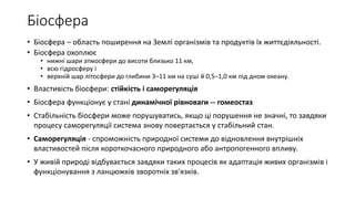 Біосфера
• Біосфера – область поширення на Землі організмів та продуктів їх життєдіяльності.
• Біосфера охоплює
• нижні шари атмосфери до висоти близько 11 км,
• всю гідросферу і
• верхній шар літосфери до глибини 3–11 км на суші й 0,5–1,0 км під дном океану.
• Властивість біосфери: стійкість і саморегуляція
• Біосфера функціонує у стані динамічної рівноваги -- гомеостаз
• Стабільність біосфери може порушуватись, якщо ці порушення не значні, то завдяки
процесу саморегуляції система знову повертається у стабільний стан.
• Саморегуляція - спроможність природної системи до відновлення внутрішніх
властивостей після короткочасного природного або антропогенного впливу.
• У живій природі відбувається завдяки таких процесів як адаптація живих організмів і
функціонування з ланцюжків зворотніх зв'язків.
 