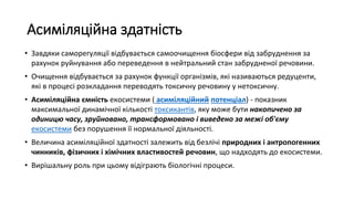 Асиміляційна здатність
• Завдяки саморегуляції відбувається самоочищення біосфери від забруднення за
рахунок руйнування або переведення в нейтральний стан забрудненої речовини.
• Очищення відбувається за рахунок функції організмів, які називаються редуценти,
які в процесі розкладання переводять токсичну речовину у нетоксичну.
• Асиміляційна ємність екосистеми ( асиміляційний потенціал) - показник
максимальної динамічної кількості токсикантів, яку може бути накопичено за
одиницю часу, зруйновано, трансформовано і виведено за межі об'єму
екосистеми без порушення її нормальної діяльності.
• Величина асиміляційної здатності залежить від безлічі природних і антропогенних
чинників, фізичних і хімічних властивостей речовин, що надходять до екосистеми.
• Вирішальну роль при цьому відіграють біологічні процеси.
 