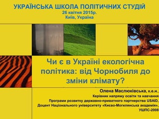 УКРАЇНСЬКА ШКОЛА ПОЛІТИЧНИХ СТУДІЙ
26 квітня 2015р.
Київ, Україна
Олена Маслюківська, к.е.н.,
Керівник напряму освіти та навчання
Програми розвитку державно-приватного партнерства USAID,
Доцент Національного університету «Києво-Могилянська академія»,
УШПС-2008
Чи є в Україні екологічна
політика: від Чорнобиля до
зміни клімату?
 