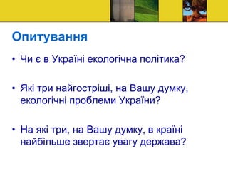 Опитування
• Чи є в Україні екологічна політика?
• Які три найгостріші, на Вашу думку,
екологічні проблеми України?
• На які три, на Вашу думку, в країні
найбільше звертає увагу держава?
 