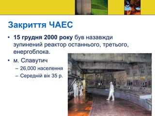 Закриття ЧАЕС
• 15 грудня 2000 року був назавжди
зупинений реактор останнього, третього,
енергоблока.
• м. Славутич
– 26,000 населення
– Середній вік 35 р.
 