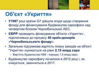 Об'єкт «Укриття»
• У1997 році країни G7 дійшли згоди щодо створення
фонду для фінансування будівництва саркофага над
четвертим блоком Чорнобильської АЕС.
• ЄБРР проводить фінасування об'єкта «Укриття» ,
підключивши до процесу 40 країн-донорів
«Чорнобильського фонду».
• Загальна підсумкова вартість плану заходів на об'єкті
"Укриття» оцінюється на рівні 2,15 млрд євро
– Вартість будівництва НБК - порядку 1,5 млрд євро.
• Будівництво саркофагу почалося в 2012 році і, як
очікується, закінчиться в 2017.
 
