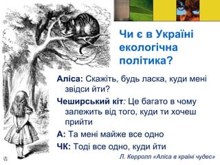Чи є в Україні
екологічна
політика?
Аліса: Скажіть, будь ласка, куди мені
звідси йти?
Чеширський кіт: Це багато в чому
залежить від того, куди ти хочеш
прийти
А: Та мені майже все одно
ЧК: Тоді все одно, куди йти
Л. Керролл «Аліса в країні чудес»
 