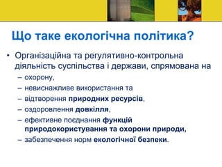 Що таке екологічна політика?
• Організаційна та регулятивно-контрольна
діяльність суспільства і держави, спрямована на
– охорону,
– невиснажливе використання та
– відтворення природних ресурсів,
– оздоровлення довкілля,
– ефективне поєднання функцій
природокористування та охорони природи,
– забезпечення норм екологічної безпеки.
 