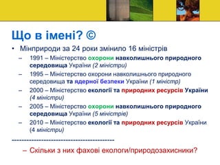 Що в імені? ©
• Мінприроди за 24 роки змінило 16 міністрів
– 1991 – Міністерство охорони навколишнього природного
середовища України (2 міністри)
– 1995 – Міністерство охорони навколишнього природного
середовища та ядерної безпеки України (1 міністр)
– 2000 – Міністерство екології та природних ресурсів України
(4 міністри)
– 2005 – Міністерство охорони навколишнього природного
середовища України (5 міністрів)
– 2010 – Міністерство екології та природних ресурсів України
(4 міністри)
------------------------------------------
– Скільки з них фахові екологи/природозахисники?
 
