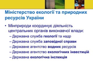 Міністерство екології та природних
ресурсів України
• Мінприроди координує діяльність
центральних органів виконавчої влади:
– Державна служба геології та надр
– Державна служба заповідної справи
– Державне агентство водних ресурсів
– Державне агентство екологічних інвестицій
– Державна екологічна інспекція
 