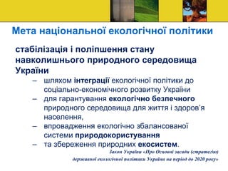 Мета національної екологічної політики
стабілізація і поліпшення стану
навколишнього природного середовища
України
– шляхом інтеграції екологічної політики до
соціально-економічного розвитку України
– для гарантування екологічно безпечного
природного середовища для життя і здоров’я
населення,
– впровадження екологічно збалансованої
системи природокористування
– та збереження природних екосистем.
Закон України «Про Основні засади (стратегію)
державної екологічної політики України на період до 2020 року»
 