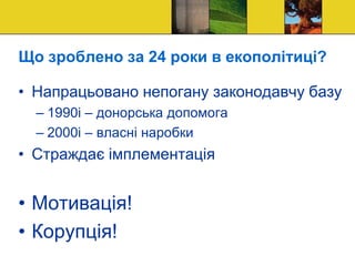 Що зроблено за 24 роки в екополітиці?
• Напрацьовано непогану законодавчу базу
– 1990і – донорська допомога
– 2000і – власні наробки
• Страждає імплементація
• Мотивація!
• Корупція!
 