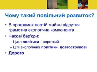 Чому такий повільний розвиток?
• В програмах партій майже відсутня
грамотна екологічна компонента
• Часові бар'єри:
– Цикл політики – короткий
– Цілі екологічної політики довгострокові
• Дорого
 