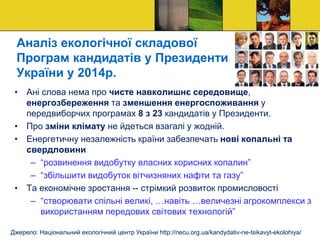 Аналіз екологічної складової
Програм кандидатів у Президенти
України у 2014р.
• Ані слова нема про чисте навколишнє середовище,
енергозбереження та зменшення енергоспоживання у
передвиборчих програмах 8 з 23 кандидатів у Президенти.
• Про зміни клімату не йдеться взагалі у жодній.
• Енергетичну незалежність країни забезпечать нові копальні та
свердловини
– “розвинення видобутку власних корисних копалин”
– “збільшити видобуток вітчизняних нафти та газу”
• Та економічне зростання -- стрімкий розвиток промисловості
– “створювати спільні великі, …навіть …величезні агрокомплекси з
використанням передових світових технологій”
Джерело: Національний екологічний центр України http://necu.org.ua/kandydativ-ne-tsikavyt-ekolohiya/
 