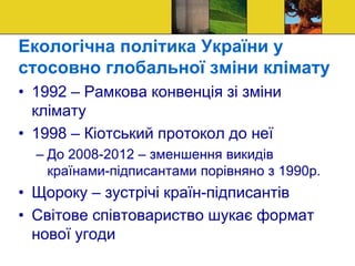 Екологічна політика України у
стосовно глобальної зміни клімату
• 1992 – Рамкова конвенція зі зміни
клімату
• 1998 – Кіотський протокол до неї
– До 2008-2012 – зменшення викидів
країнами-підписантами порівняно з 1990р.
• Щороку – зустрічі країн-підписантів
• Світове співтовариство шукає формат
нової угоди
 