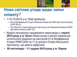 Нова світова угода щодо зміни
клімату?
• 1-14.12.2014 у м. Ліма пройшла:
– 20-та Конференція Сторін Рамкової Конвенції ООН про зміни клімату
(СОР 20) та
– 10-а Зустріч Сторін Кіотського протоколу до Рамкової Конвенції ООН
про зміни клімату (СМР 10)
• Країни погодились продовжити переговори у червні
2015 року у м. Бонн (Німеччина) з метою схвалення
остаточного рішення на наступній 21-й Конференції
Сторін РКЗК ООН та 11-й зустрічі Сторін Кіотського
протоколу, що мають відбутися
• 30 листопада – 11 грудня 2015 року у м. Париж
 