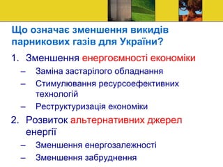 Що означає зменшення викидів
парникових газів для України?
1. Зменшення енергоємності економіки
– Заміна застарілого обладнання
– Стимулювання ресурсоефективних
технологій
– Реструктуризація економіки
2. Розвиток альтернативних джерел
енергії
– Зменшення енергозалежності
– Зменшення забруднення
 