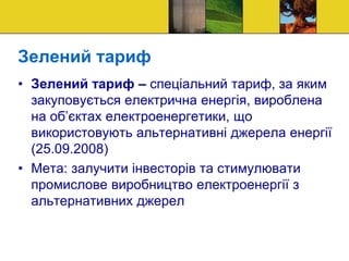 • Зелений тариф – спеціальний тариф, за яким
закуповується електрична енергія, вироблена
на об’єктах електроенергетики, що
використовують альтернативні джерела енергії
(25.09.2008)
• Мета: залучити інвесторів та стимулювати
промислове виробництво електроенергії з
альтернативних джерел
Зелений тариф
 